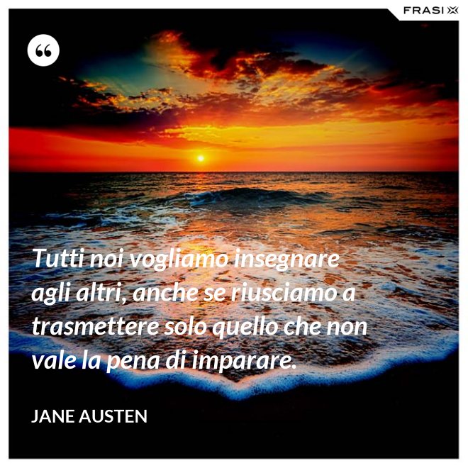 Tutti noi vogliamo insegnare agli altri, anche se riusciamo a trasmettere solo quello che non vale la pena di imparare. - Jane Austen