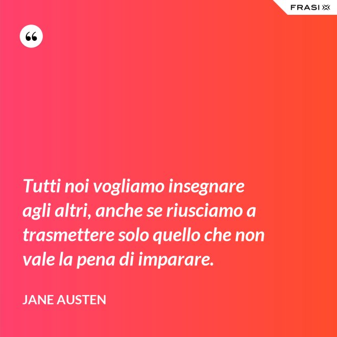 Tutti noi vogliamo insegnare agli altri, anche se riusciamo a trasmettere solo quello che non vale la pena di imparare. - Jane Austen
