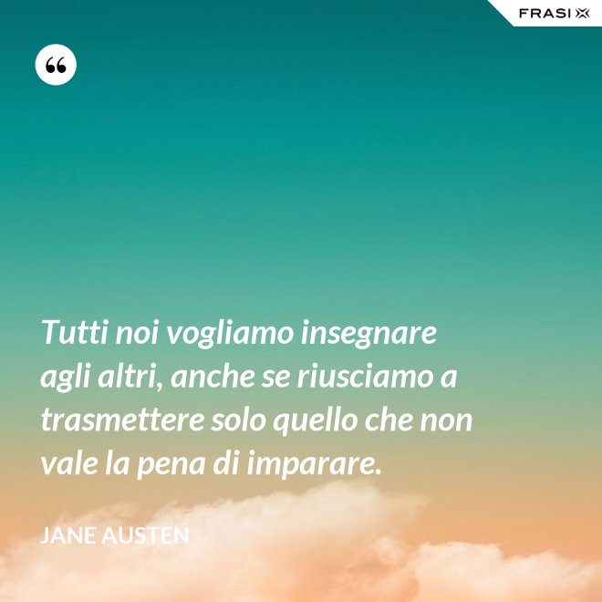 Tutti noi vogliamo insegnare agli altri, anche se riusciamo a trasmettere solo quello che non vale la pena di imparare. - Jane Austen