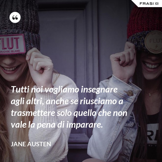 Tutti noi vogliamo insegnare agli altri, anche se riusciamo a trasmettere solo quello che non vale la pena di imparare. - Jane Austen
