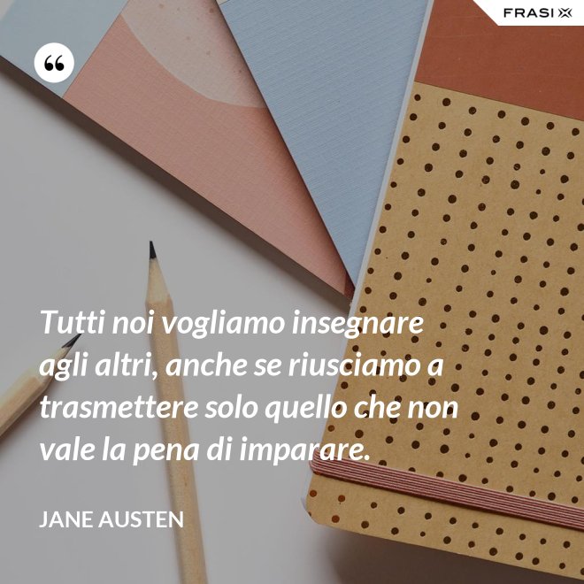 Tutti noi vogliamo insegnare agli altri, anche se riusciamo a trasmettere solo quello che non vale la pena di imparare. - Jane Austen