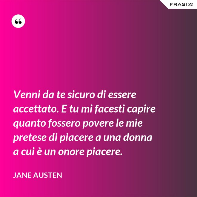 Venni da te sicuro di essere accettato. E tu mi facesti capire quanto fossero povere le mie pretese di piacere a una donna a cui è un onore piacere. - Jane Austen
