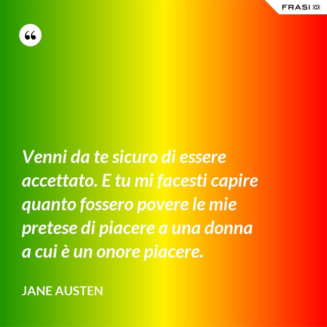 Venni da te sicuro di essere accettato. E tu mi facesti capire quanto fossero povere le mie pretese di piacere a una donna a cui è un onore piacere. - Jane Austen