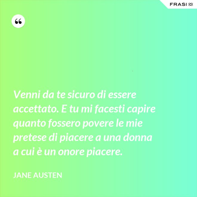 Venni da te sicuro di essere accettato. E tu mi facesti capire quanto fossero povere le mie pretese di piacere a una donna a cui è un onore piacere. - Jane Austen
