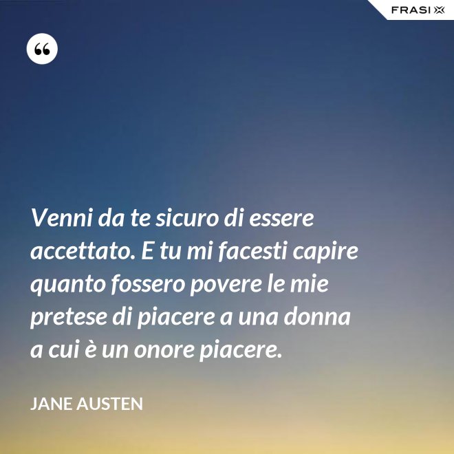 Venni da te sicuro di essere accettato. E tu mi facesti capire quanto fossero povere le mie pretese di piacere a una donna a cui è un onore piacere. - Jane Austen