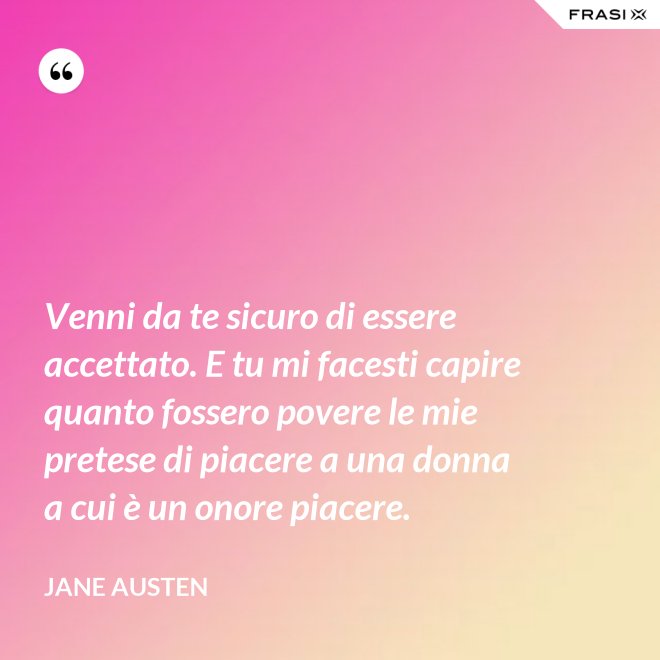 Venni da te sicuro di essere accettato. E tu mi facesti capire quanto fossero povere le mie pretese di piacere a una donna a cui è un onore piacere. - Jane Austen