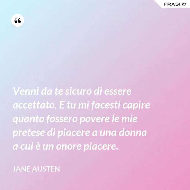 Venni da te sicuro di essere accettato. E tu mi facesti capire quanto fossero povere le mie pretese di piacere a una donna a cui è un onore piacere. - Jane Austen