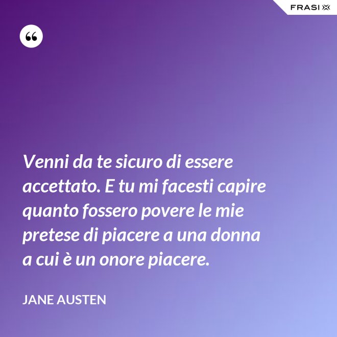 Venni da te sicuro di essere accettato. E tu mi facesti capire quanto fossero povere le mie pretese di piacere a una donna a cui è un onore piacere. - Jane Austen