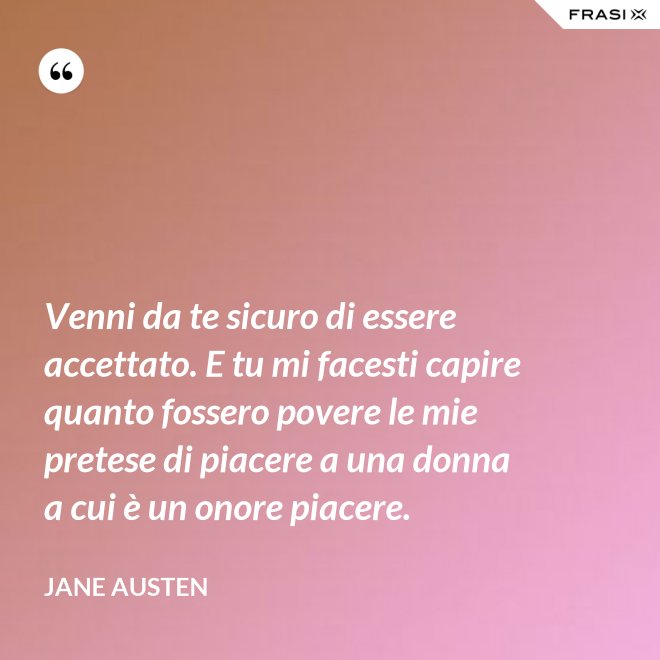 Venni da te sicuro di essere accettato. E tu mi facesti capire quanto fossero povere le mie pretese di piacere a una donna a cui è un onore piacere. - Jane Austen