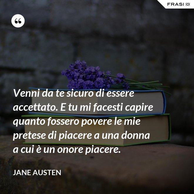 Venni da te sicuro di essere accettato. E tu mi facesti capire quanto fossero povere le mie pretese di piacere a una donna a cui è un onore piacere. - Jane Austen