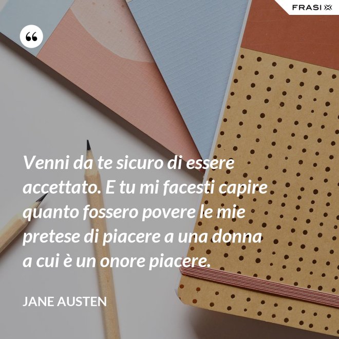 Venni da te sicuro di essere accettato. E tu mi facesti capire quanto fossero povere le mie pretese di piacere a una donna a cui è un onore piacere. - Jane Austen