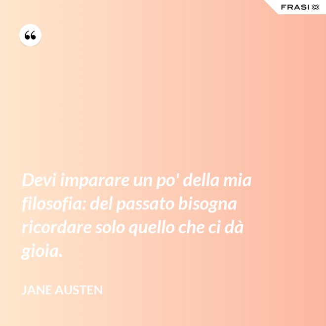 Devi imparare un po' della mia filosofia: del passato bisogna ricordare solo quello che ci dà gioia. - Jane Austen
