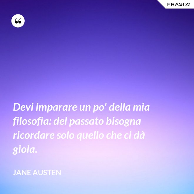 Devi imparare un po' della mia filosofia: del passato bisogna ricordare solo quello che ci dà gioia. - Jane Austen