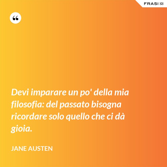 Devi imparare un po' della mia filosofia: del passato bisogna ricordare solo quello che ci dà gioia. - Jane Austen
