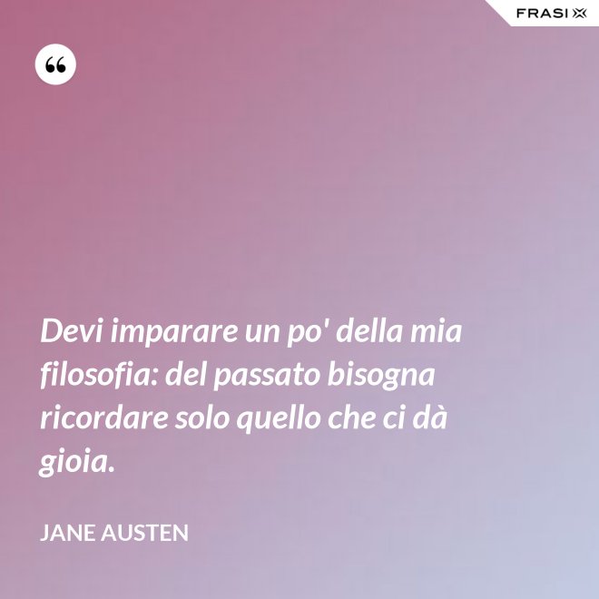 Devi imparare un po' della mia filosofia: del passato bisogna ricordare solo quello che ci dà gioia. - Jane Austen