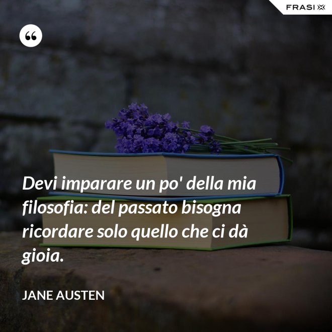 Devi imparare un po' della mia filosofia: del passato bisogna ricordare solo quello che ci dà gioia. - Jane Austen
