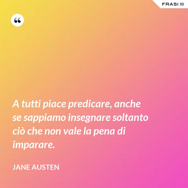 A tutti piace predicare, anche se sappiamo insegnare soltanto ciò che non vale la pena di imparare. - Jane Austen