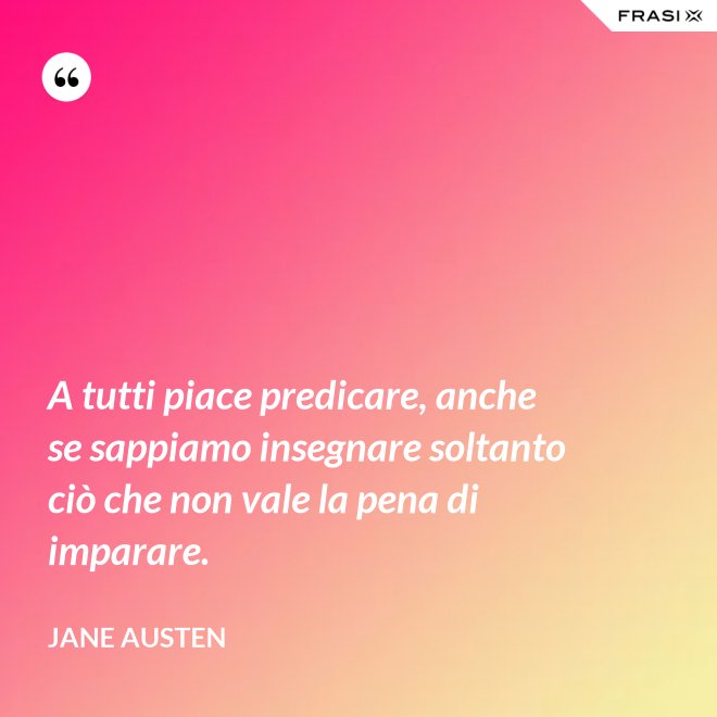 A tutti piace predicare, anche se sappiamo insegnare soltanto ciò che non vale la pena di imparare. - Jane Austen