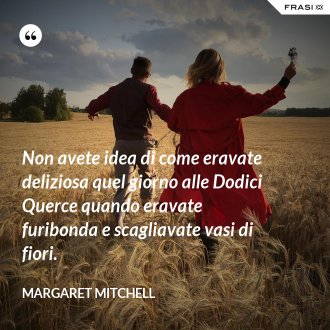 Non avete idea di come eravate deliziosa quel giorno alle Dodici Querce quando eravate furibonda e scagliavate vasi di fiori. - Margaret Mitchell