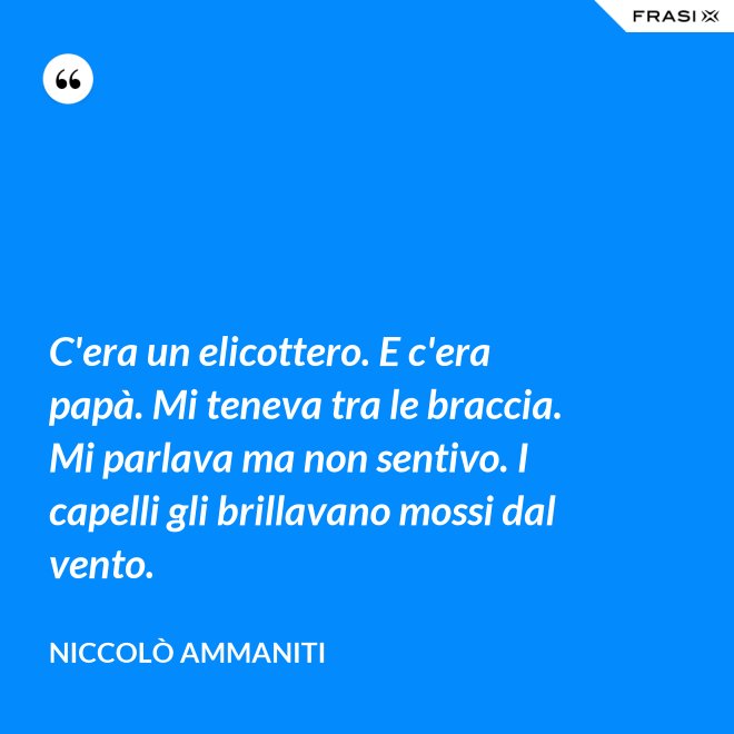 C'era un elicottero. E c'era papà. Mi teneva tra le braccia. Mi parlava ma non sentivo. I capelli gli brillavano mossi dal vento. - Niccolò Ammaniti