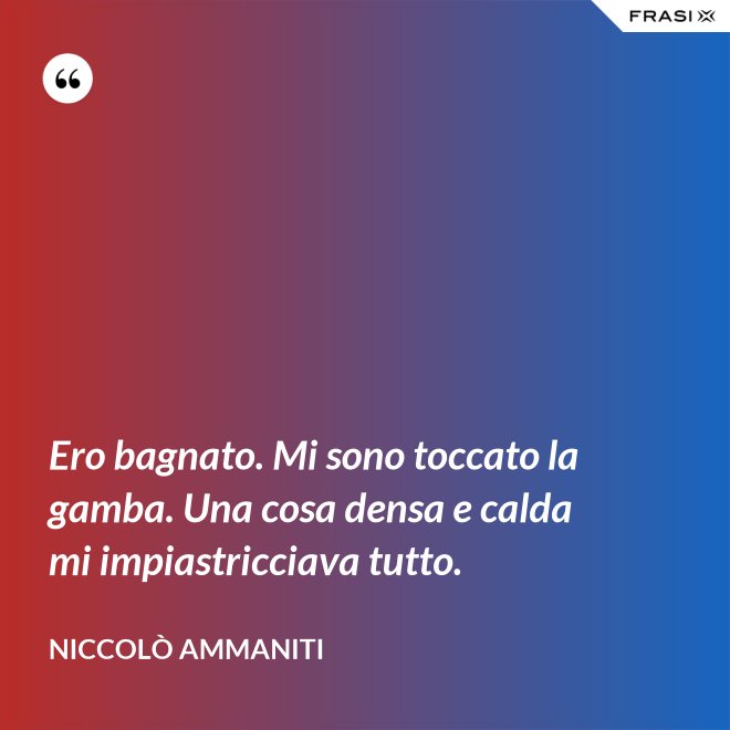 Ero bagnato. Mi sono toccato la gamba. Una cosa densa e calda mi impiastricciava tutto. - Niccolò Ammaniti