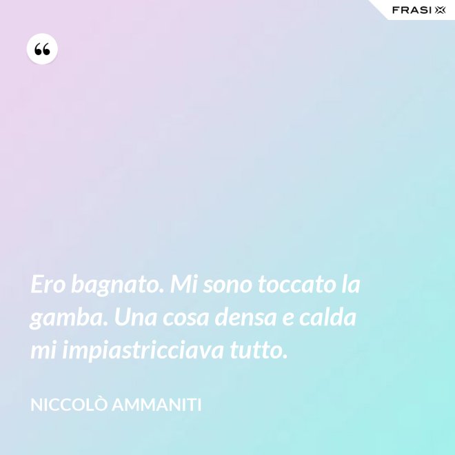 Ero bagnato. Mi sono toccato la gamba. Una cosa densa e calda mi impiastricciava tutto. - Niccolò Ammaniti