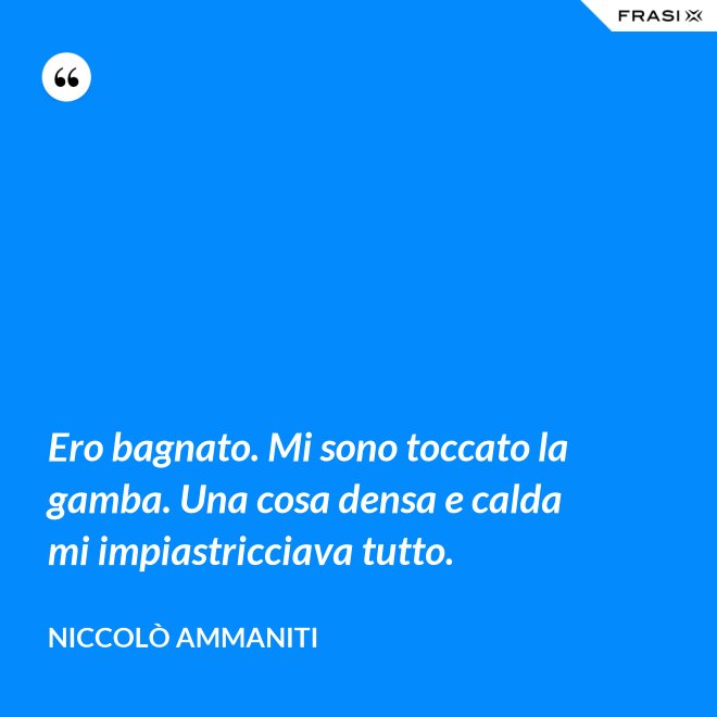Ero bagnato. Mi sono toccato la gamba. Una cosa densa e calda mi impiastricciava tutto. - Niccolò Ammaniti