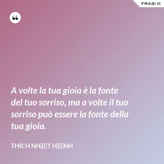 A volte la tua gioia è la fonte del tuo sorriso, ma a volte il tuo sorriso può essere la fonte della tua gioia. - Thích Nhất Hạnh