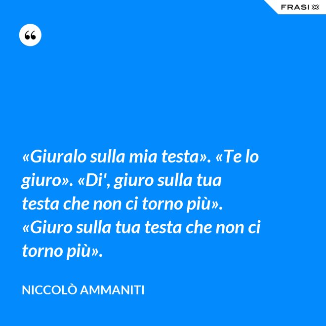 «Giuralo sulla mia testa». «Te lo giuro». «Di', giuro sulla tua testa che non ci torno più». «Giuro sulla tua testa che non ci torno più». - Niccolò Ammaniti