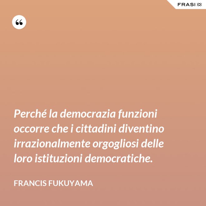 Perché la democrazia funzioni occorre che i cittadini diventino irrazionalmente orgogliosi delle loro istituzioni democratiche. - Francis Fukuyama