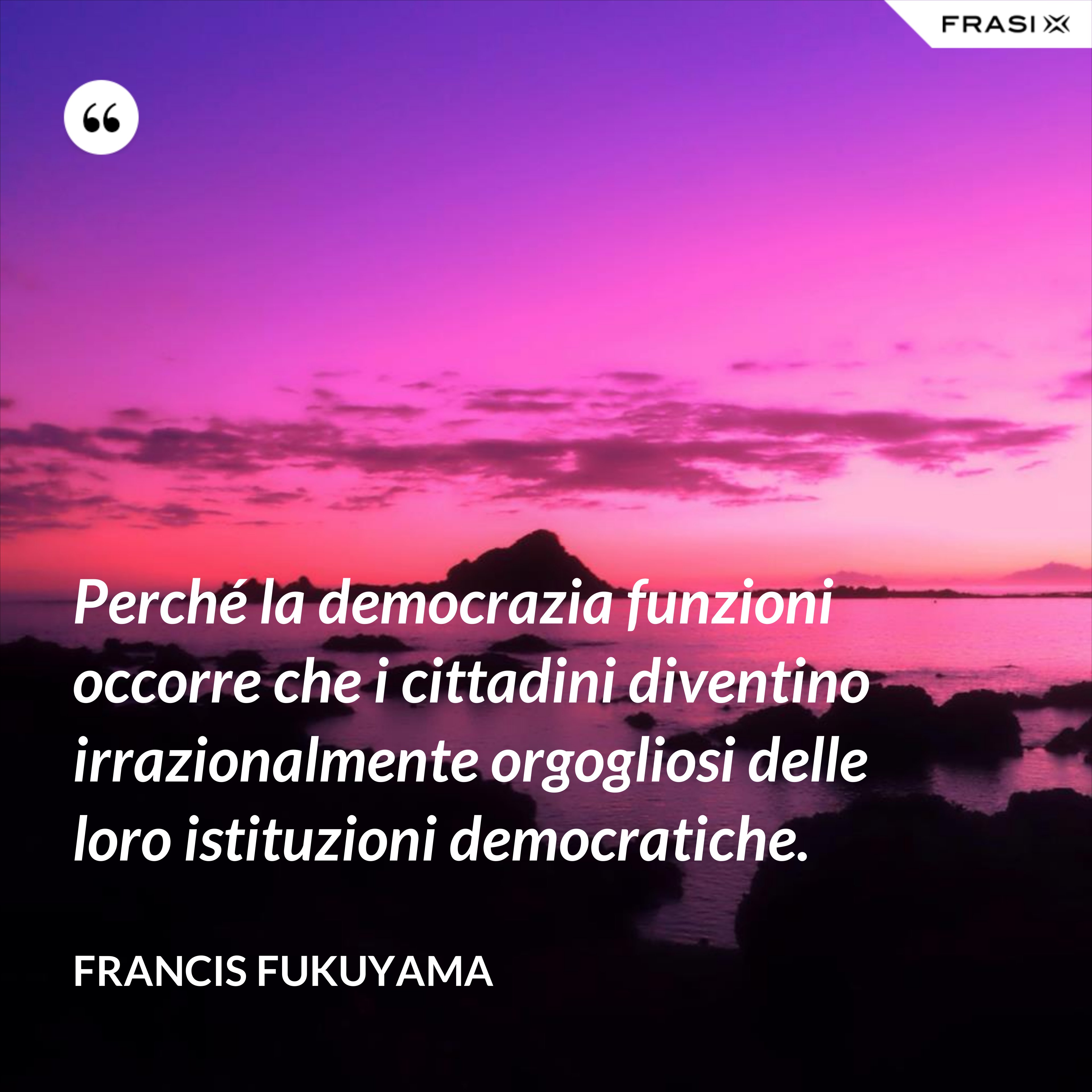 Perché la democrazia funzioni occorre che i cittadini diventino irrazionalmente orgogliosi delle loro istituzioni democratiche. - Francis Fukuyama