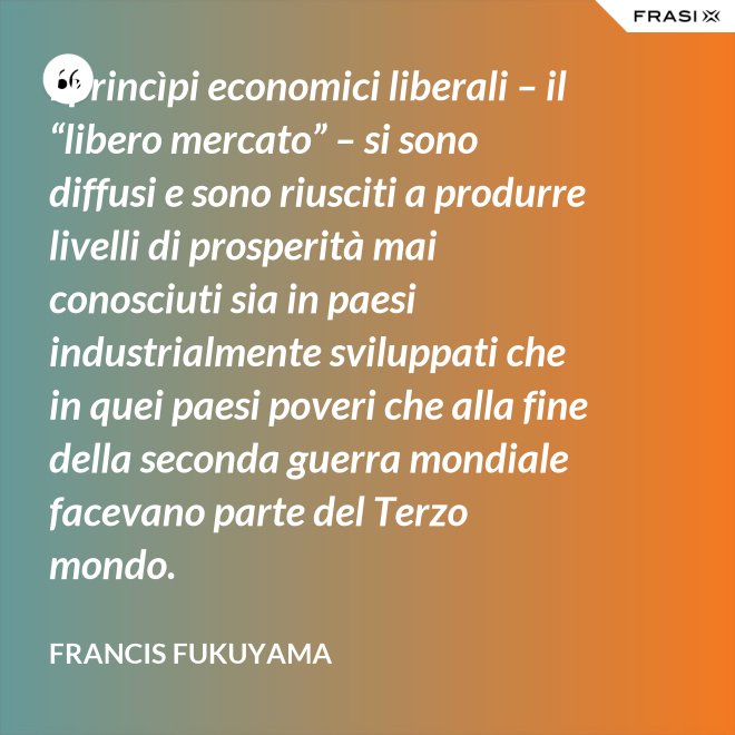 I princìpi economici liberali – il “libero mercato” – si sono diffusi e sono riusciti a produrre livelli di prosperità mai conosciuti sia in paesi industrialmente sviluppati che in quei paesi poveri che alla fine della seconda guerra mondiale facevano parte del Terzo mondo. - Francis Fukuyama