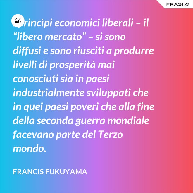 I princìpi economici liberali – il “libero mercato” – si sono diffusi e sono riusciti a produrre livelli di prosperità mai conosciuti sia in paesi industrialmente sviluppati che in quei paesi poveri che alla fine della seconda guerra mondiale facevano parte del Terzo mondo. - Francis Fukuyama