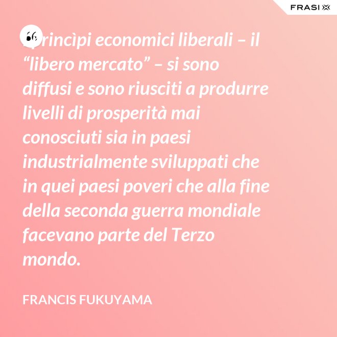 I princìpi economici liberali – il “libero mercato” – si sono diffusi e sono riusciti a produrre livelli di prosperità mai conosciuti sia in paesi industrialmente sviluppati che in quei paesi poveri che alla fine della seconda guerra mondiale facevano parte del Terzo mondo. - Francis Fukuyama