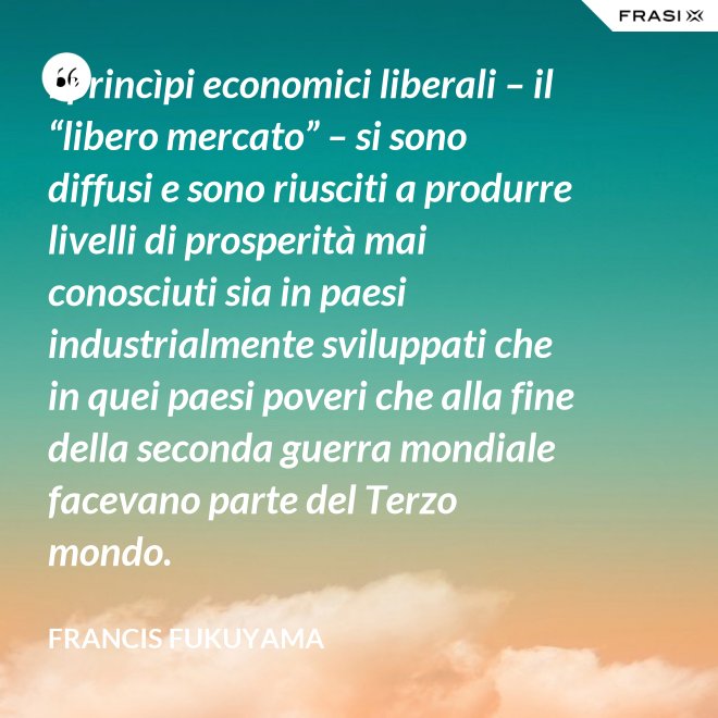 I princìpi economici liberali – il “libero mercato” – si sono diffusi e sono riusciti a produrre livelli di prosperità mai conosciuti sia in paesi industrialmente sviluppati che in quei paesi poveri che alla fine della seconda guerra mondiale facevano parte del Terzo mondo. - Francis Fukuyama