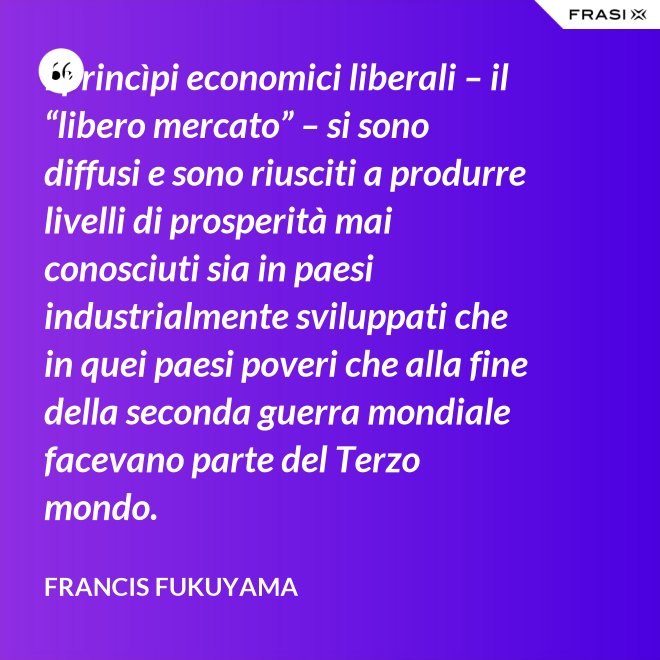 I princìpi economici liberali – il “libero mercato” – si sono diffusi e sono riusciti a produrre livelli di prosperità mai conosciuti sia in paesi industrialmente sviluppati che in quei paesi poveri che alla fine della seconda guerra mondiale facevano parte del Terzo mondo. - Francis Fukuyama