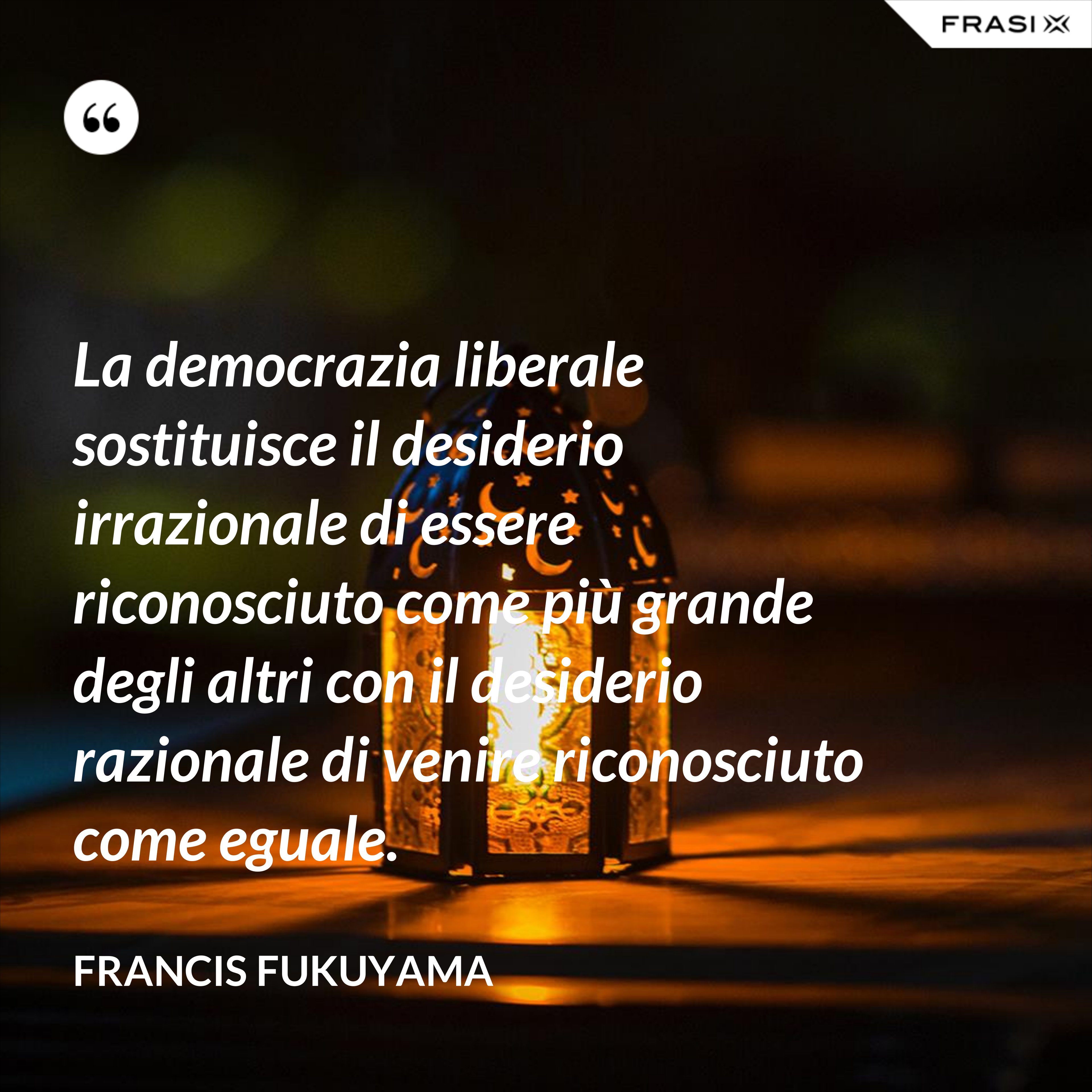 La democrazia liberale sostituisce il desiderio irrazionale di essere riconosciuto come più grande degli altri con il desiderio razionale di venire riconosciuto come eguale. - Francis Fukuyama