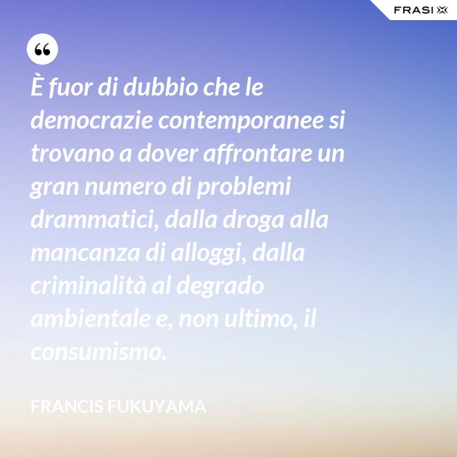 È fuor di dubbio che le democrazie contemporanee si trovano a dover affrontare un gran numero di problemi drammatici, dalla droga alla mancanza di alloggi, dalla criminalità al degrado ambientale e, non ultimo, il consumismo. - Francis Fukuyama