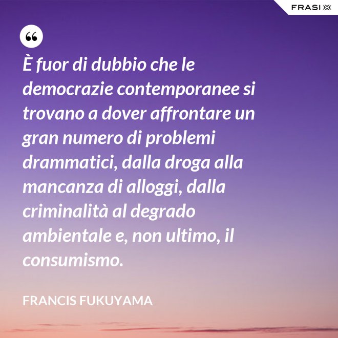 È fuor di dubbio che le democrazie contemporanee si trovano a dover affrontare un gran numero di problemi drammatici, dalla droga alla mancanza di alloggi, dalla criminalità al degrado ambientale e, non ultimo, il consumismo. - Francis Fukuyama