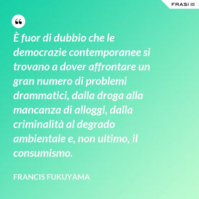 È fuor di dubbio che le democrazie contemporanee si trovano a dover affrontare un gran numero di problemi drammatici, dalla droga alla mancanza di alloggi, dalla criminalità al degrado ambientale e, non ultimo, il consumismo. - Francis Fukuyama