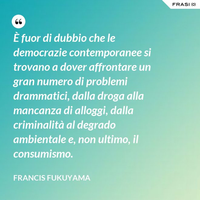 È fuor di dubbio che le democrazie contemporanee si trovano a dover affrontare un gran numero di problemi drammatici, dalla droga alla mancanza di alloggi, dalla criminalità al degrado ambientale e, non ultimo, il consumismo. - Francis Fukuyama