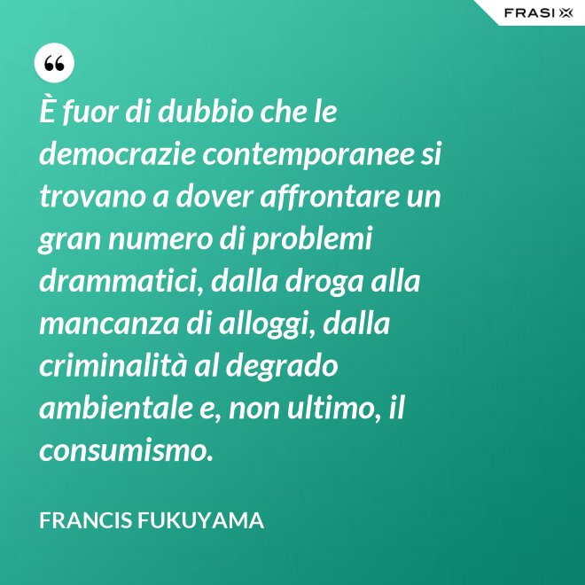 È fuor di dubbio che le democrazie contemporanee si trovano a dover affrontare un gran numero di problemi drammatici, dalla droga alla mancanza di alloggi, dalla criminalità al degrado ambientale e, non ultimo, il consumismo. - Francis Fukuyama