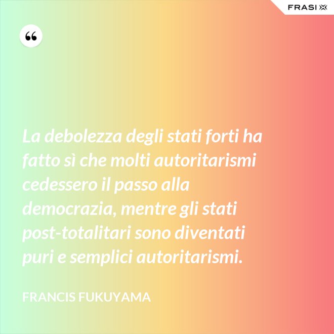 La debolezza degli stati forti ha fatto sì che molti autoritarismi cedessero il passo alla democrazia, mentre gli stati post-­totalitari sono diventati puri e semplici autoritarismi. - Francis Fukuyama