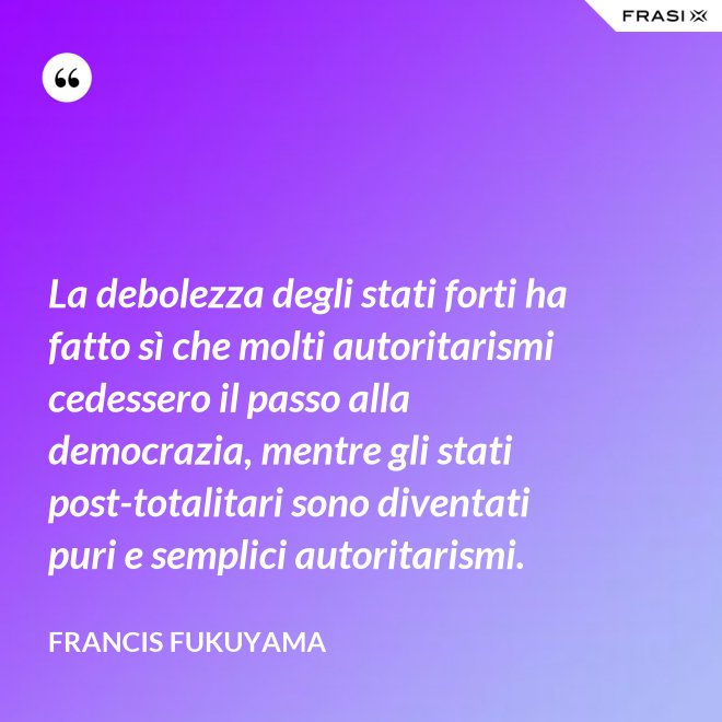 La debolezza degli stati forti ha fatto sì che molti autoritarismi cedessero il passo alla democrazia, mentre gli stati post-­totalitari sono diventati puri e semplici autoritarismi. - Francis Fukuyama
