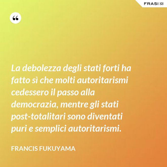La debolezza degli stati forti ha fatto sì che molti autoritarismi cedessero il passo alla democrazia, mentre gli stati post-­totalitari sono diventati puri e semplici autoritarismi. - Francis Fukuyama