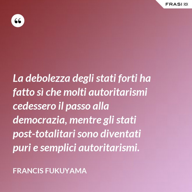 La debolezza degli stati forti ha fatto sì che molti autoritarismi cedessero il passo alla democrazia, mentre gli stati post-­totalitari sono diventati puri e semplici autoritarismi. - Francis Fukuyama