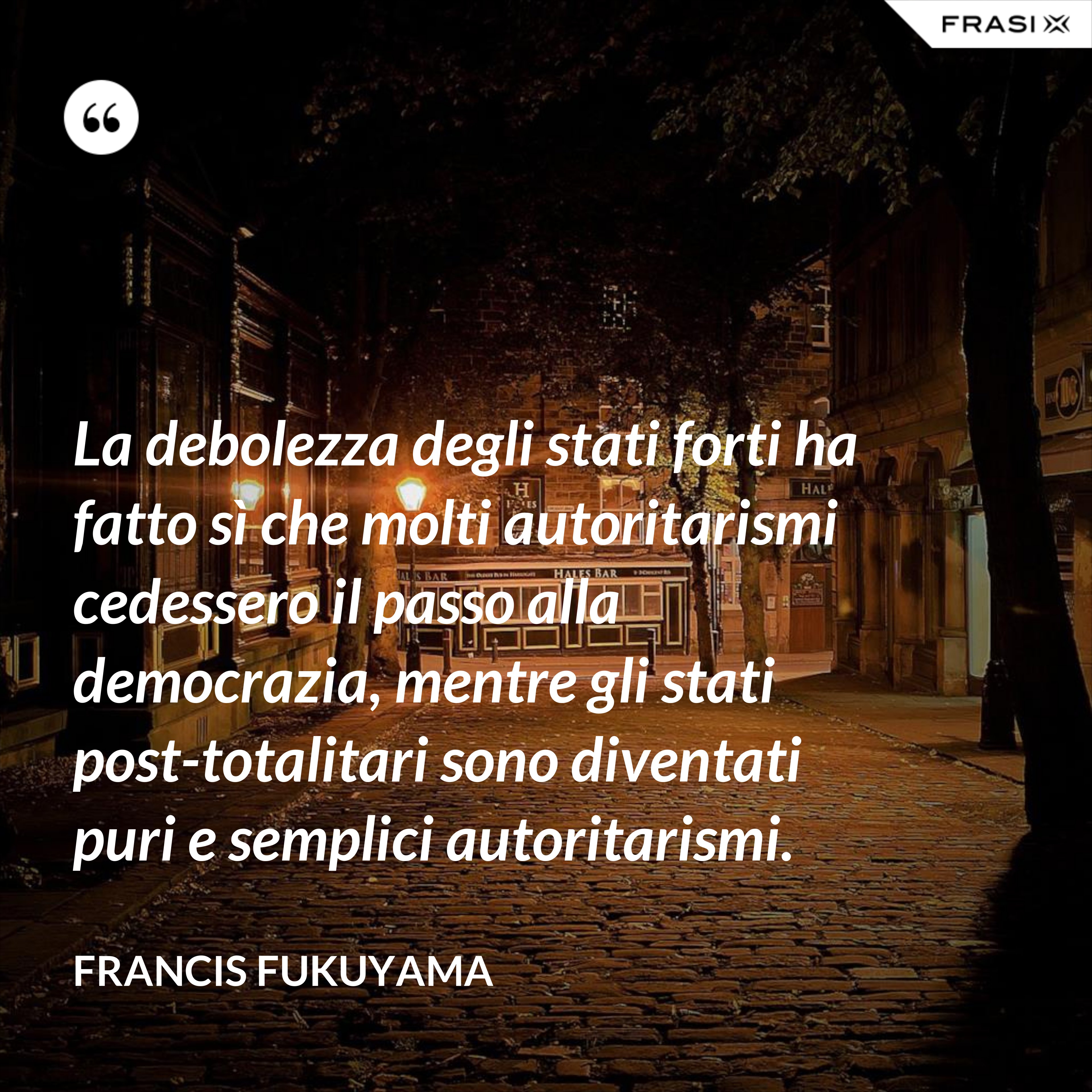 La debolezza degli stati forti ha fatto sì che molti autoritarismi cedessero il passo alla democrazia, mentre gli stati post-­totalitari sono diventati puri e semplici autoritarismi. - Francis Fukuyama