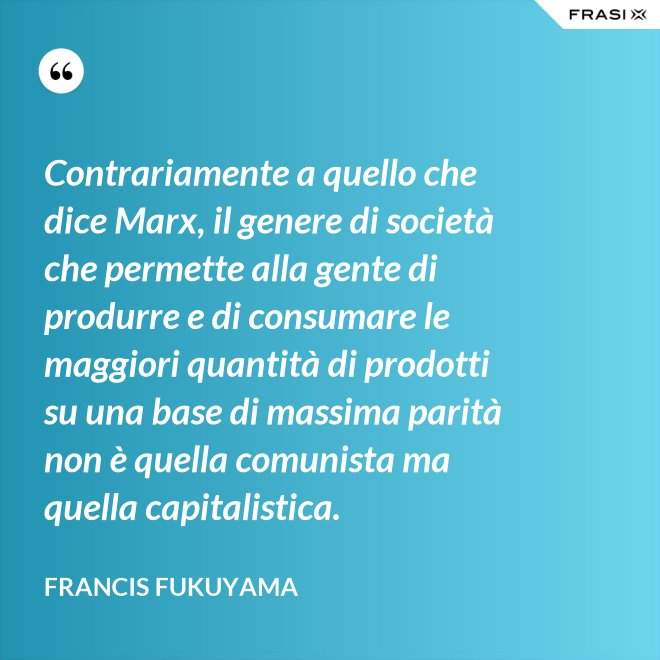Contrariamente a quello che dice Marx, il genere di società che permette alla gente di produrre e di consumare le maggiori quantità di prodotti su una base di massima parità non è quella comunista ma quella capitalistica. - Francis Fukuyama