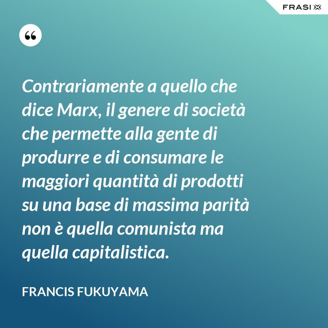 Contrariamente a quello che dice Marx, il genere di società che permette alla gente di produrre e di consumare le maggiori quantità di prodotti su una base di massima parità non è quella comunista ma quella capitalistica. - Francis Fukuyama