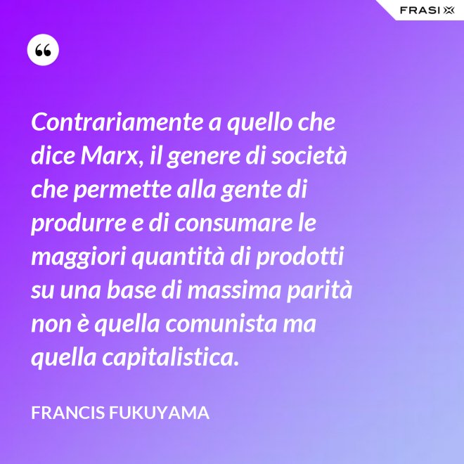 Contrariamente a quello che dice Marx, il genere di società che permette alla gente di produrre e di consumare le maggiori quantità di prodotti su una base di massima parità non è quella comunista ma quella capitalistica. - Francis Fukuyama